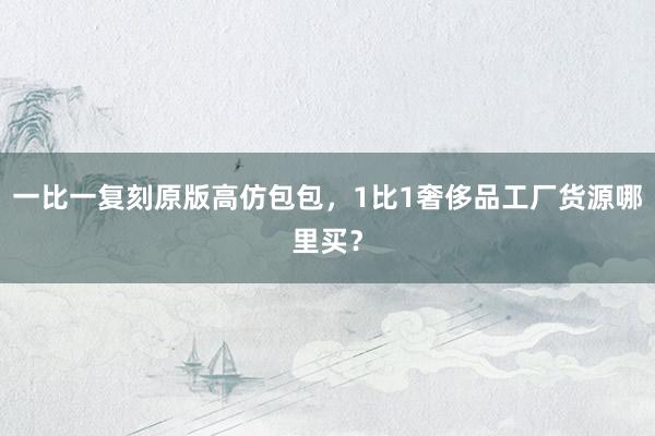 一比一复刻原版高仿包包，1比1奢侈品工厂货源哪里买？