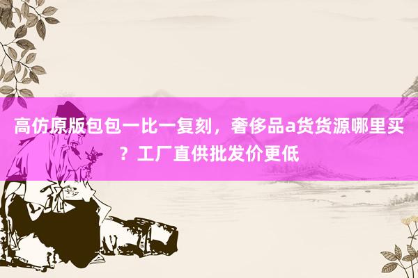 高仿原版包包一比一复刻，奢侈品a货货源哪里买？工厂直供批发价更低