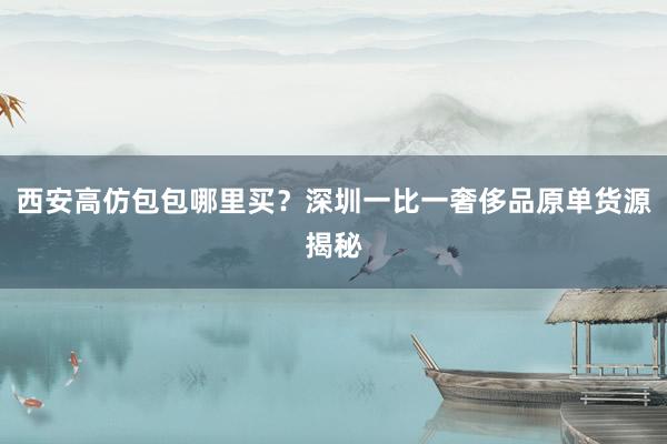 西安高仿包包哪里买？深圳一比一奢侈品原单货源揭秘