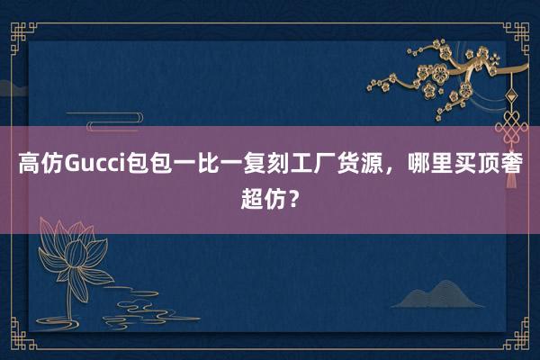 高仿Gucci包包一比一复刻工厂货源，哪里买顶奢超仿？