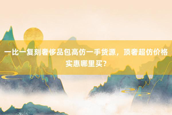 一比一复刻奢侈品包高仿一手货源，顶奢超仿价格实惠哪里买？