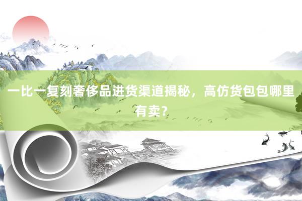一比一复刻奢侈品进货渠道揭秘，高仿货包包哪里有卖？