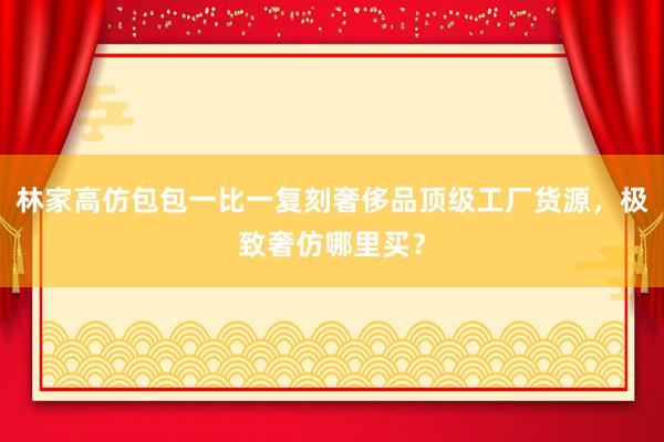 林家高仿包包一比一复刻奢侈品顶级工厂货源，极致奢仿哪里买？