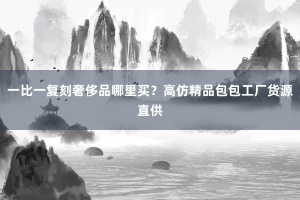 一比一复刻奢侈品哪里买？高仿精品包包工厂货源直供