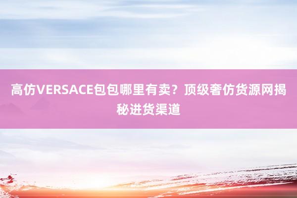高仿VERSACE包包哪里有卖？顶级奢仿货源网揭秘进货渠道