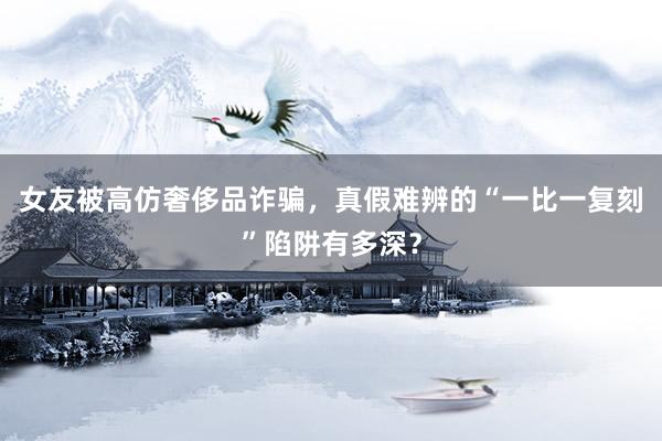 女友被高仿奢侈品诈骗，真假难辨的“一比一复刻”陷阱有多深？