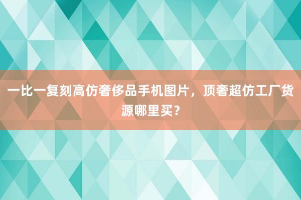 一比一复刻高仿奢侈品手机图片，顶奢超仿工厂货源哪里买？