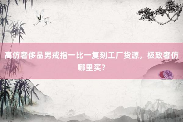高仿奢侈品男戒指一比一复刻工厂货源，极致奢仿哪里买？