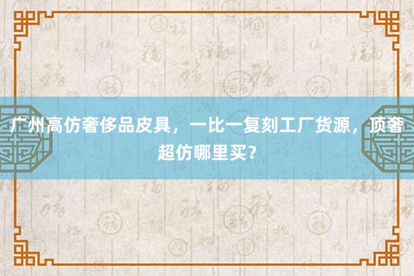 广州高仿奢侈品皮具，一比一复刻工厂货源，顶奢超仿哪里买？