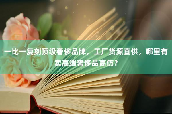 一比一复刻顶级奢侈品牌，工厂货源直供，哪里有卖高端奢侈品高仿？