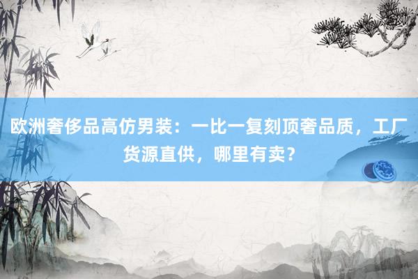 欧洲奢侈品高仿男装：一比一复刻顶奢品质，工厂货源直供，哪里有卖？