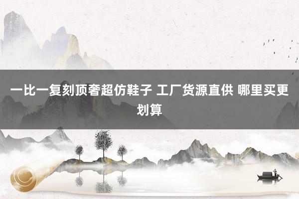 一比一复刻顶奢超仿鞋子 工厂货源直供 哪里买更划算