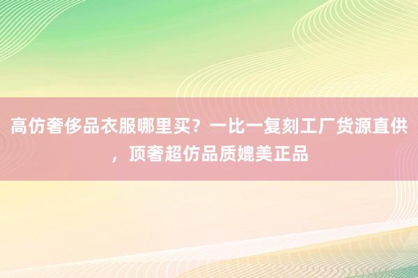 高仿奢侈品衣服哪里买？一比一复刻工厂货源直供，顶奢超仿品质媲美正品