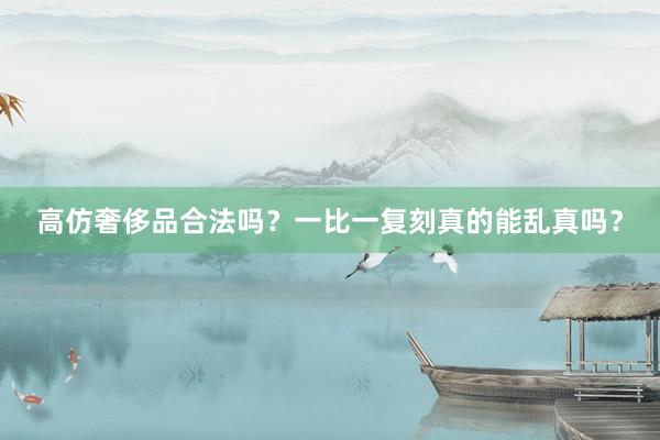 高仿奢侈品合法吗？一比一复刻真的能乱真吗？