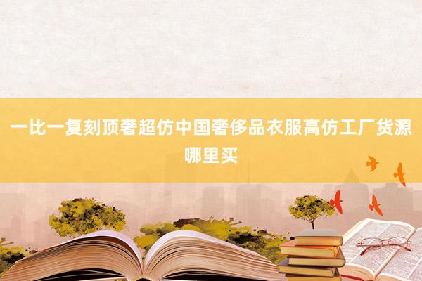 一比一复刻顶奢超仿中国奢侈品衣服高仿工厂货源哪里买