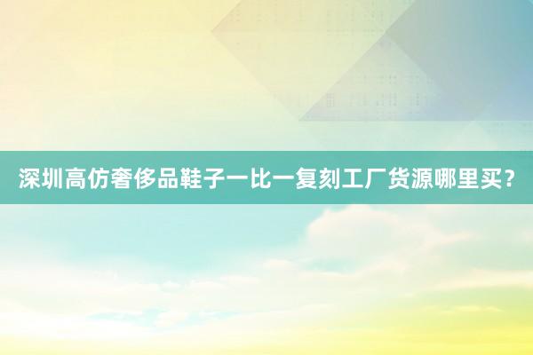 深圳高仿奢侈品鞋子一比一复刻工厂货源哪里买？