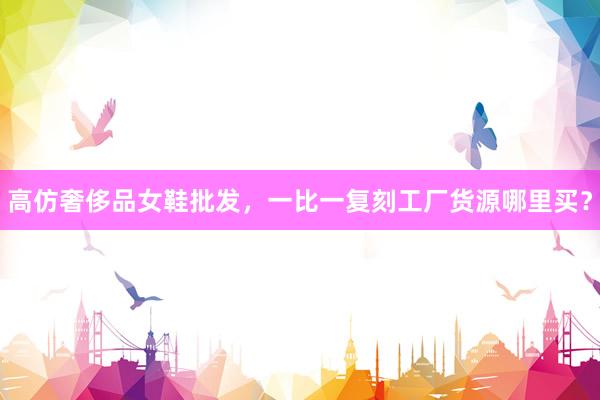 高仿奢侈品女鞋批发，一比一复刻工厂货源哪里买？