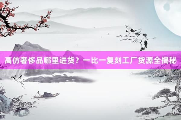 高仿奢侈品哪里进货？一比一复刻工厂货源全揭秘