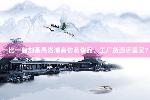 一比一复刻番禺洛浦高仿奢侈品，工厂货源哪里买？