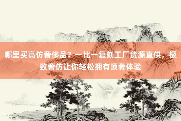 哪里买高仿奢侈品？一比一复刻工厂货源直供，极致奢仿让你轻松拥有顶奢体验