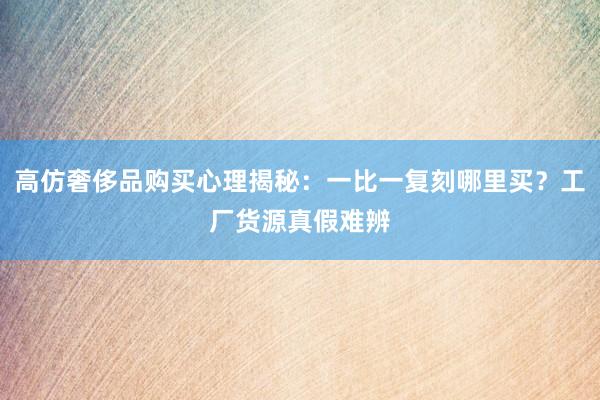 高仿奢侈品购买心理揭秘：一比一复刻哪里买？工厂货源真假难辨