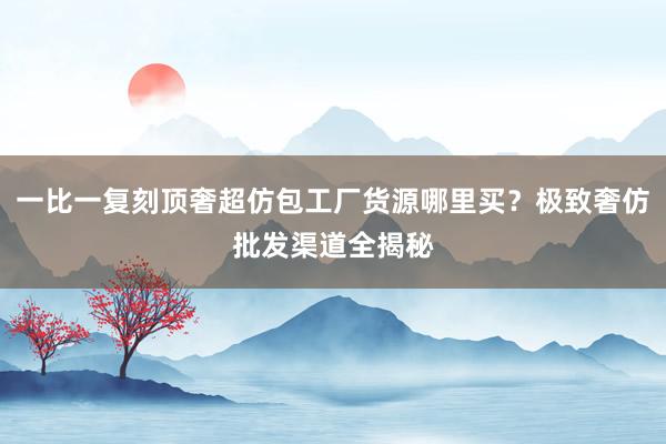 一比一复刻顶奢超仿包工厂货源哪里买？极致奢仿批发渠道全揭秘