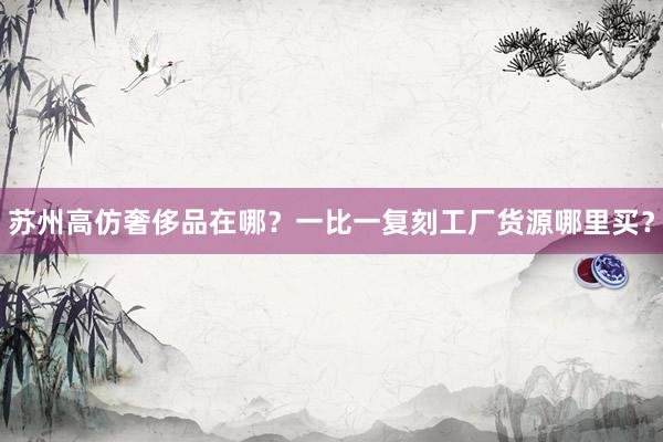苏州高仿奢侈品在哪？一比一复刻工厂货源哪里买？