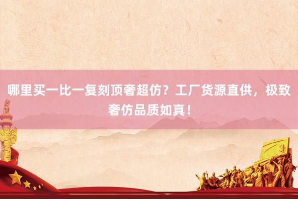 哪里买一比一复刻顶奢超仿？工厂货源直供，极致奢仿品质如真！