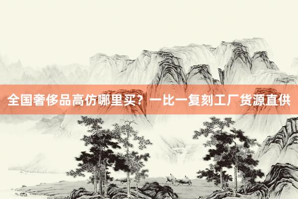 全国奢侈品高仿哪里买？一比一复刻工厂货源直供