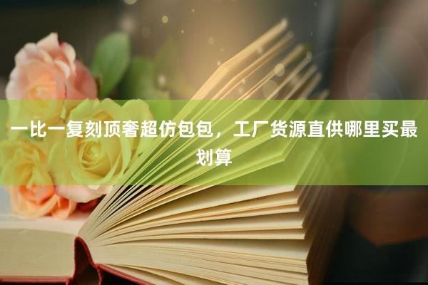 一比一复刻顶奢超仿包包，工厂货源直供哪里买最划算