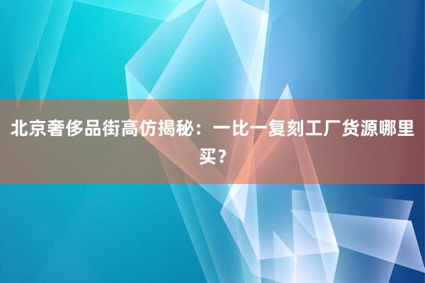 北京奢侈品街高仿揭秘：一比一复刻工厂货源哪里买？