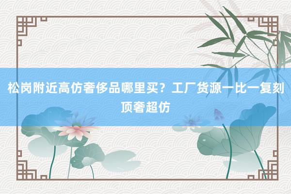 松岗附近高仿奢侈品哪里买？工厂货源一比一复刻顶奢超仿
