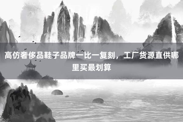 高仿奢侈品鞋子品牌一比一复刻，工厂货源直供哪里买最划算