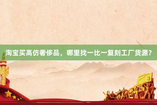 淘宝买高仿奢侈品，哪里找一比一复刻工厂货源？