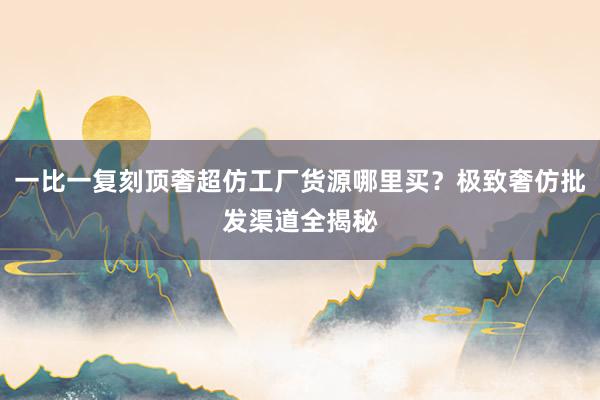 一比一复刻顶奢超仿工厂货源哪里买？极致奢仿批发渠道全揭秘