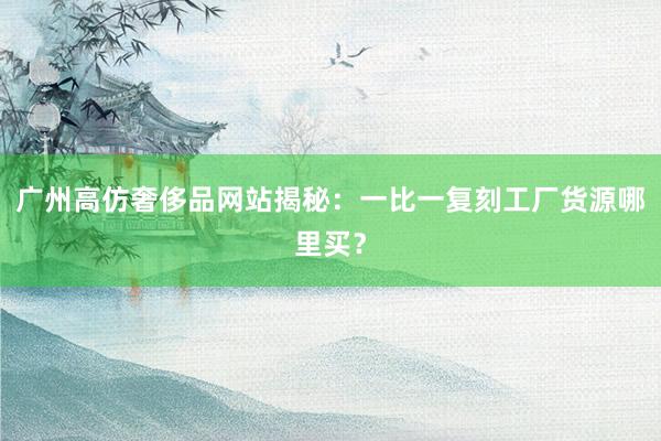 广州高仿奢侈品网站揭秘：一比一复刻工厂货源哪里买？