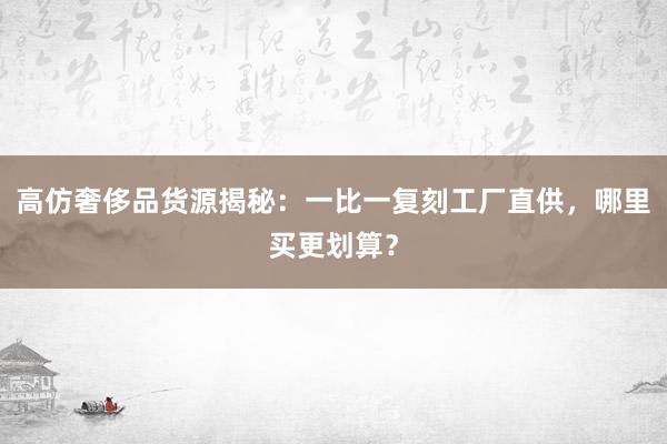 高仿奢侈品货源揭秘：一比一复刻工厂直供，哪里买更划算？