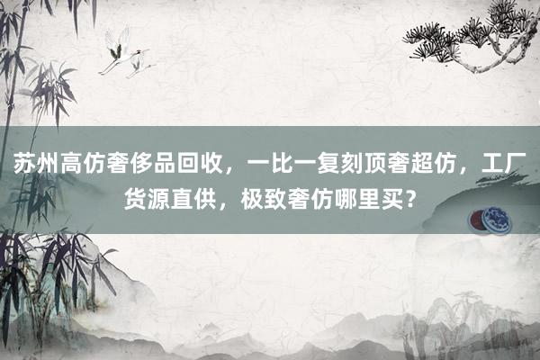 苏州高仿奢侈品回收，一比一复刻顶奢超仿，工厂货源直供，极致奢仿哪里买？