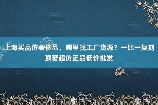 上海买高仿奢侈品，哪里找工厂货源？一比一复刻顶奢超仿正品低价批发