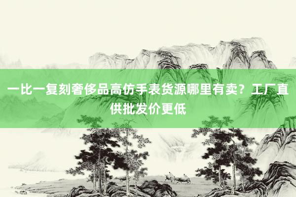 一比一复刻奢侈品高仿手表货源哪里有卖？工厂直供批发价更低