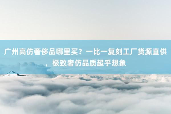 广州高仿奢侈品哪里买？一比一复刻工厂货源直供，极致奢仿品质超乎想象