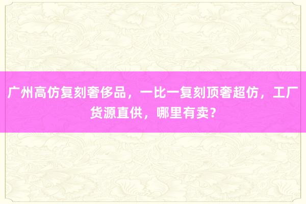 广州高仿复刻奢侈品，一比一复刻顶奢超仿，工厂货源直供，哪里有卖？