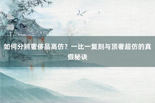 如何分辨奢侈品高仿？一比一复刻与顶奢超仿的真假秘诀