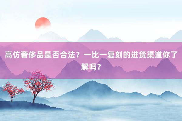 高仿奢侈品是否合法？一比一复刻的进货渠道你了解吗？