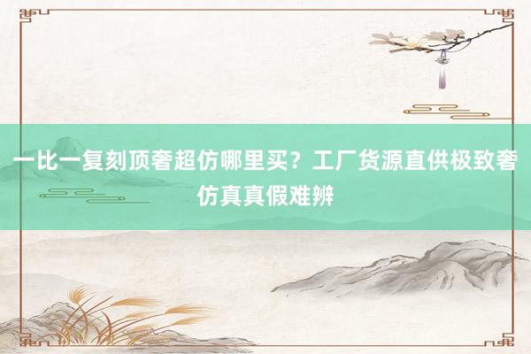 一比一复刻顶奢超仿哪里买？工厂货源直供极致奢仿真真假难辨