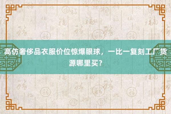 高仿奢侈品衣服价位惊爆眼球，一比一复刻工厂货源哪里买？