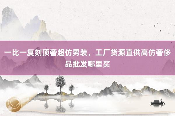 一比一复刻顶奢超仿男装，工厂货源直供高仿奢侈品批发哪里买