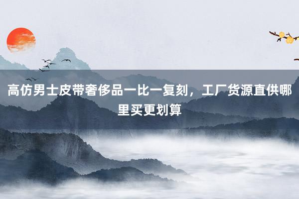 高仿男士皮带奢侈品一比一复刻，工厂货源直供哪里买更划算