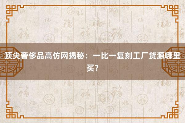 顶尖奢侈品高仿网揭秘：一比一复刻工厂货源哪里买？