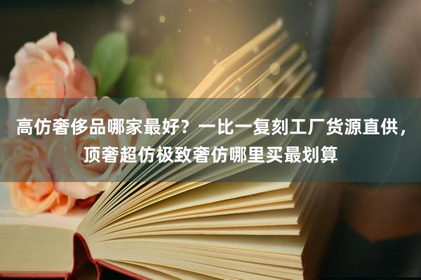 高仿奢侈品哪家最好？一比一复刻工厂货源直供，顶奢超仿极致奢仿哪里买最划算